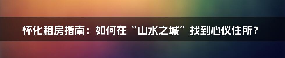 怀化租房指南：如何在“山水之城”找到心仪住所？