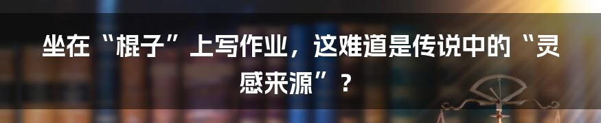 坐在“棍子”上写作业，这难道是传说中的“灵感来源”？