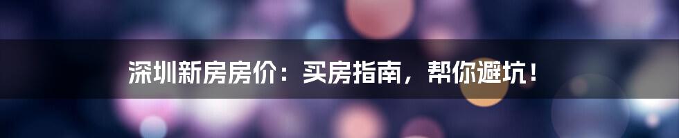 深圳新房房价：买房指南，帮你避坑！