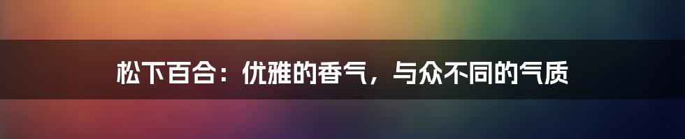 松下百合：优雅的香气，与众不同的气质