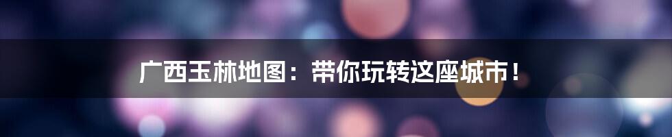 广西玉林地图：带你玩转这座城市！