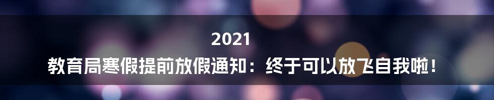 2021 教育局寒假提前放假通知：终于可以放飞自我啦！