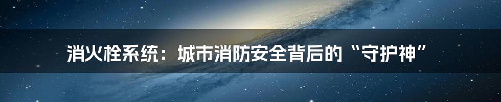 消火栓系统：城市消防安全背后的“守护神”