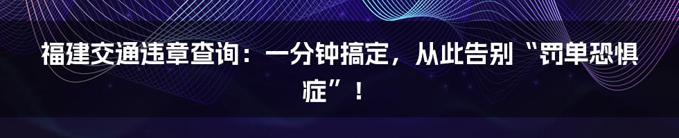 福建交通违章查询：一分钟搞定，从此告别“罚单恐惧症”！