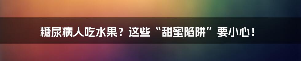 糖尿病人吃水果？这些“甜蜜陷阱”要小心！