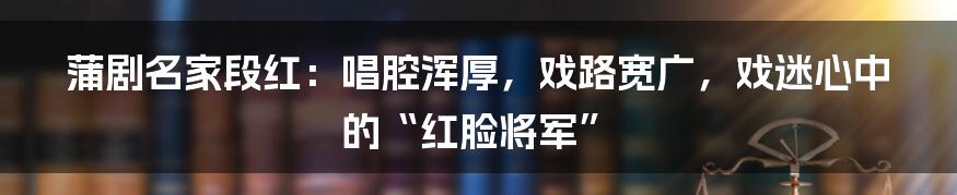 蒲剧名家段红：唱腔浑厚，戏路宽广，戏迷心中的“红脸将军”