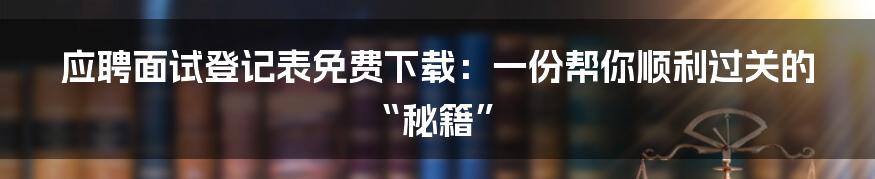 应聘面试登记表免费下载：一份帮你顺利过关的“秘籍”