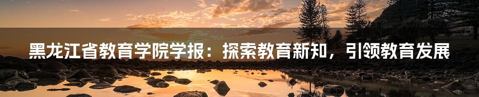 黑龙江省教育学院学报：探索教育新知，引领教育发展