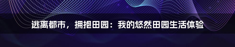 逃离都市，拥抱田园：我的悠然田园生活体验