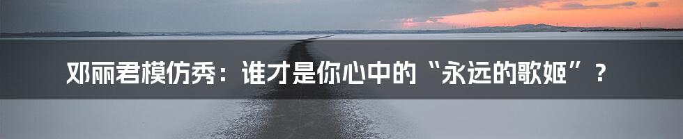 邓丽君模仿秀：谁才是你心中的“永远的歌姬”？