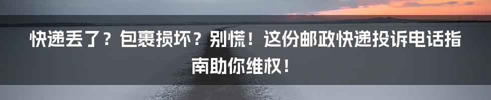 快递丢了？包裹损坏？别慌！这份邮政快递投诉电话指南助你维权！