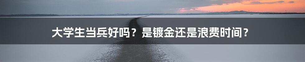 大学生当兵好吗？是镀金还是浪费时间？