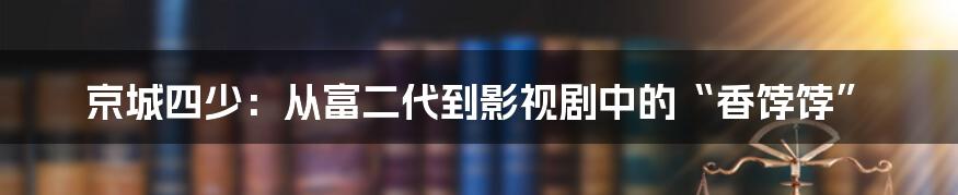 京城四少：从富二代到影视剧中的“香饽饽”