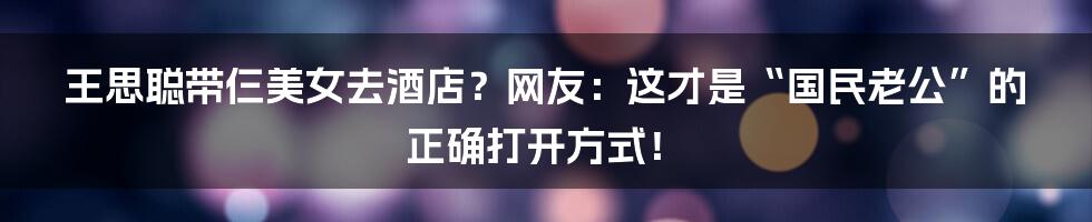 王思聪带仨美女去酒店？网友：这才是“国民老公”的正确打开方式！