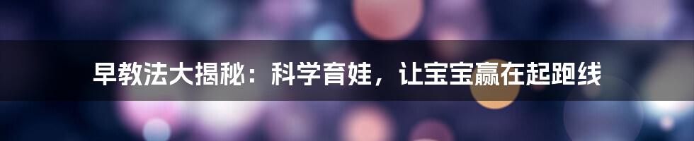 早教法大揭秘：科学育娃，让宝宝赢在起跑线