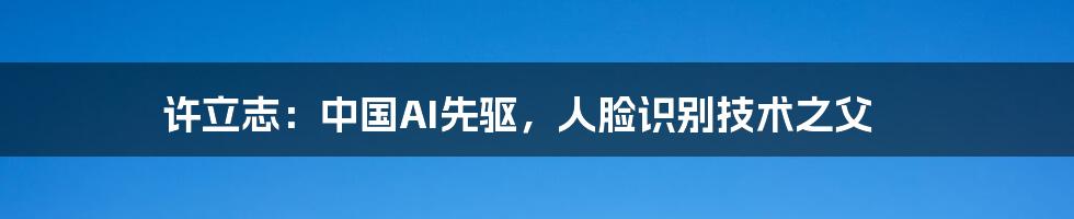 许立志：中国AI先驱，人脸识别技术之父