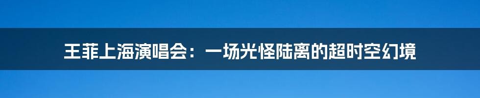 王菲上海演唱会：一场光怪陆离的超时空幻境