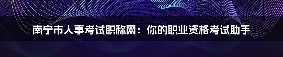 南宁市人事考试职称网：你的职业资格考试助手