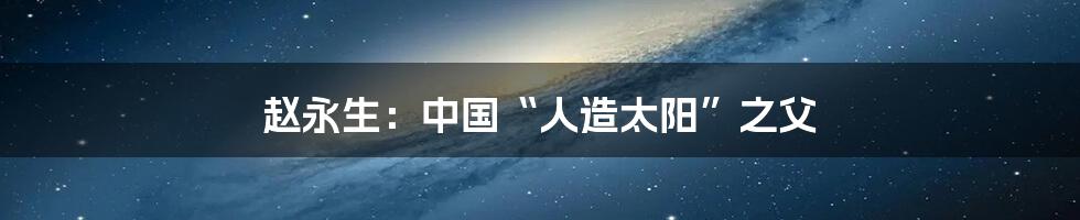 赵永生：中国“人造太阳”之父