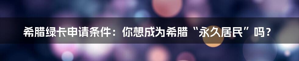 希腊绿卡申请条件：你想成为希腊“永久居民”吗？