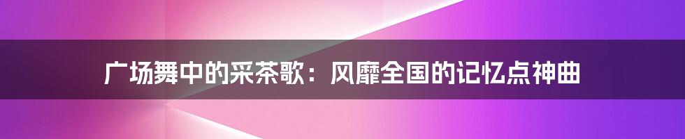 广场舞中的采茶歌：风靡全国的记忆点神曲