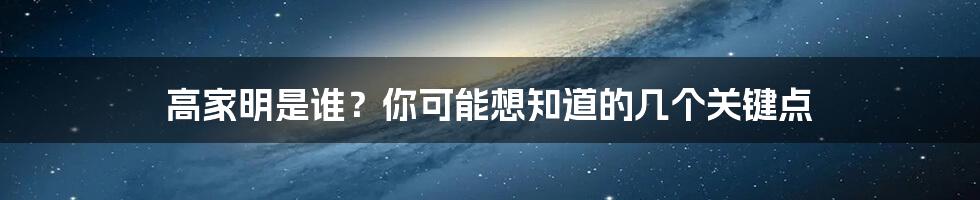 高家明是谁？你可能想知道的几个关键点