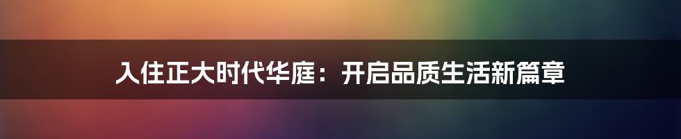 入住正大时代华庭：开启品质生活新篇章