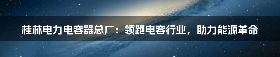 桂林电力电容器总厂：领跑电容行业，助力能源革命