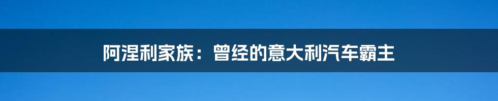 阿涅利家族：曾经的意大利汽车霸主