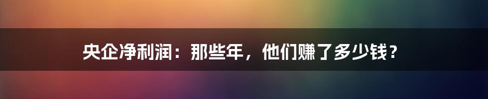 央企净利润：那些年，他们赚了多少钱？