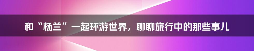 和“杨兰”一起环游世界，聊聊旅行中的那些事儿