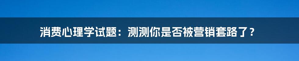 消费心理学试题：测测你是否被营销套路了？