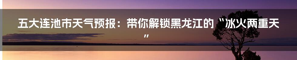 五大连池市天气预报：带你解锁黑龙江的“冰火两重天”