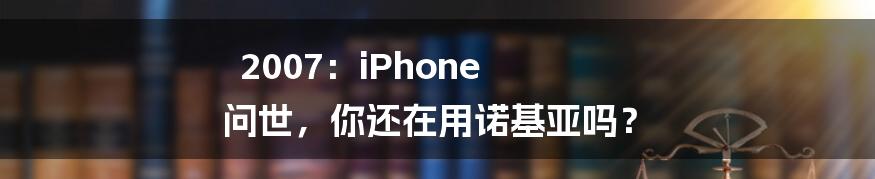 2007：iPhone 问世，你还在用诺基亚吗？