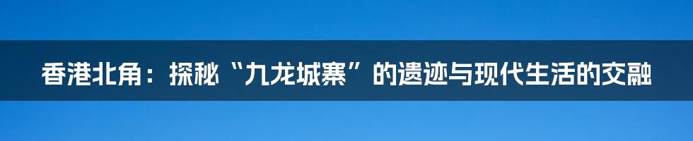 香港北角：探秘“九龙城寨”的遗迹与现代生活的交融