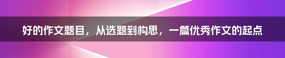 好的作文题目，从选题到构思，一篇优秀作文的起点