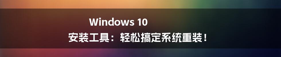 Windows 10 安装工具：轻松搞定系统重装！