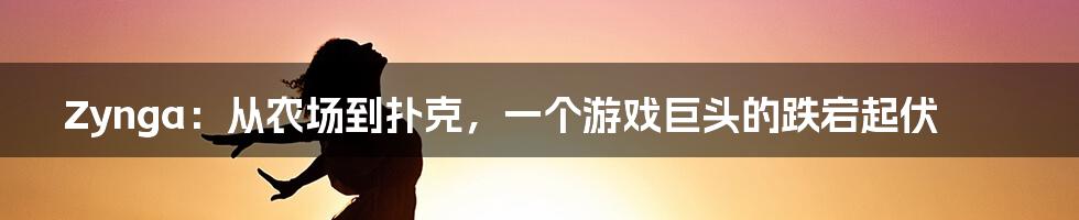 Zynga：从农场到扑克，一个游戏巨头的跌宕起伏