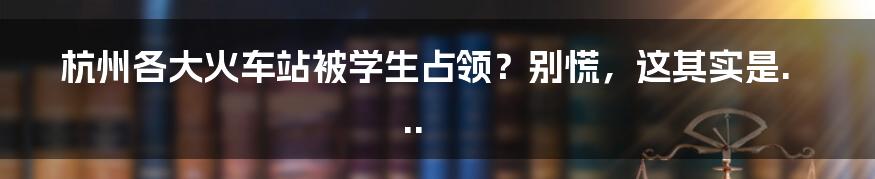 杭州各大火车站被学生占领？别慌，这其实是...