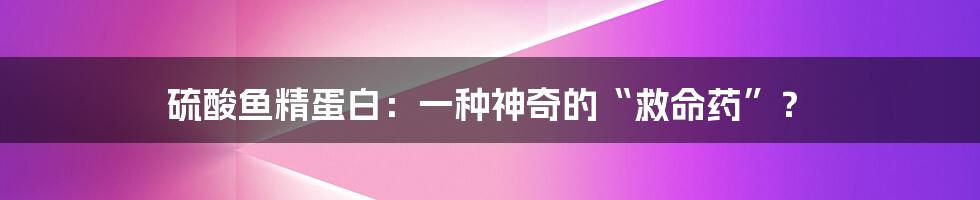 硫酸鱼精蛋白：一种神奇的“救命药”？