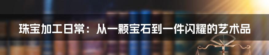 珠宝加工日常：从一颗宝石到一件闪耀的艺术品