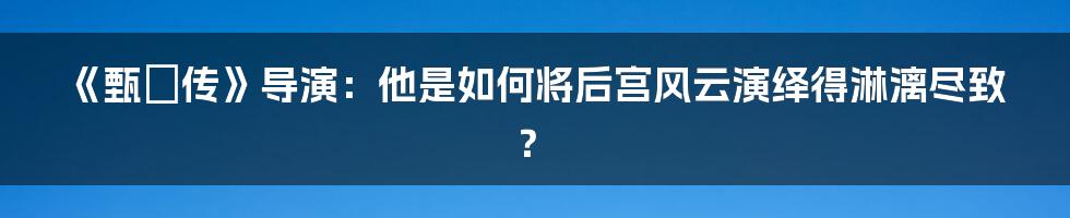 《甄嬛传》导演：他是如何将后宫风云演绎得淋漓尽致？