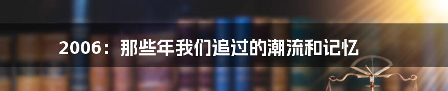 2006：那些年我们追过的潮流和记忆