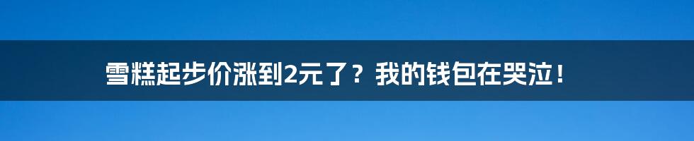 雪糕起步价涨到2元了？我的钱包在哭泣！