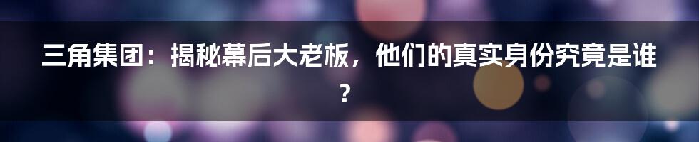 三角集团：揭秘幕后大老板，他们的真实身份究竟是谁？