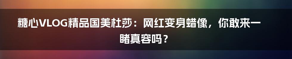 糖心VLOG精品国美杜莎：网红变身蜡像，你敢来一睹真容吗？