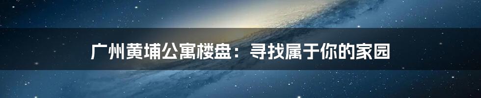 广州黄埔公寓楼盘：寻找属于你的家园