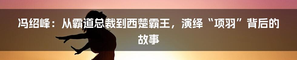 冯绍峰：从霸道总裁到西楚霸王，演绎“项羽”背后的故事