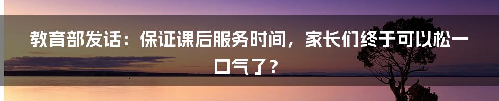 教育部发话：保证课后服务时间，家长们终于可以松一口气了？