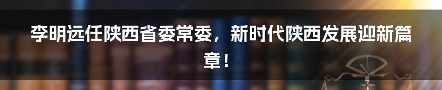 李明远任陕西省委常委，新时代陕西发展迎新篇章！